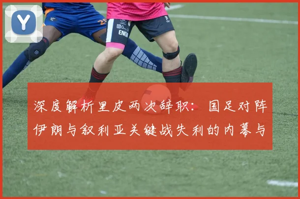 深度解析里皮两次辞职:国足对阵伊朗与叙利亚关键战失利的内幕与影响