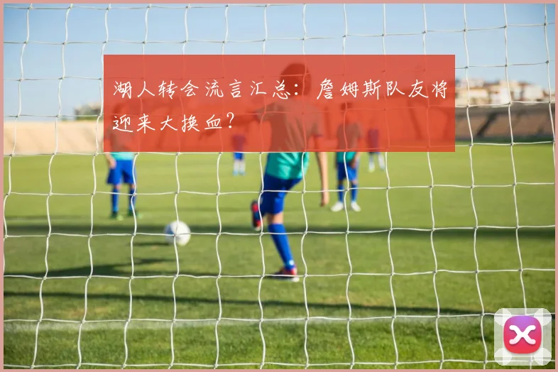 湖人转会流言汇总:詹姆斯队友将迎来大换血?