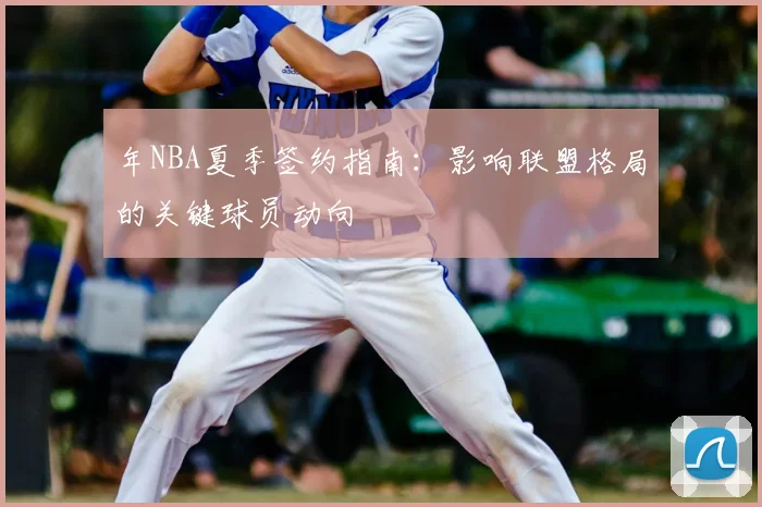 年NBA夏季签约指南:影响联盟格局的关键球员动向
