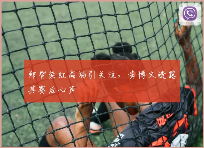 郑智染红离场引关注,黄博文透露其赛后心声