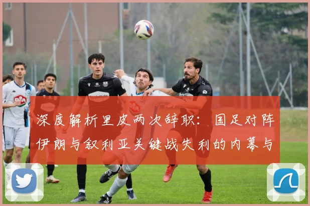 深度解析里皮两次辞职：国足对阵伊朗与叙利亚关键战失利的内幕与影响