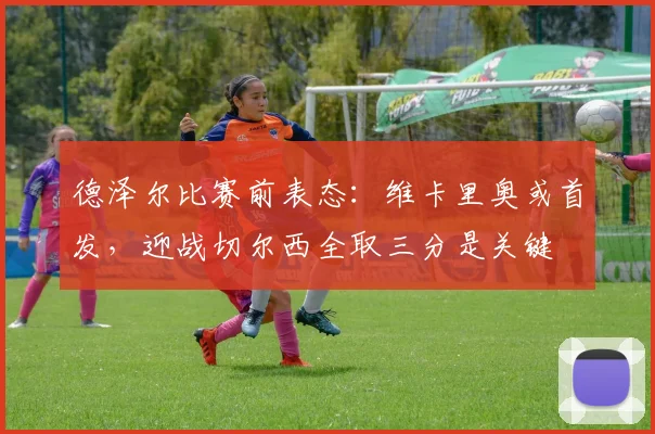 德泽尔比赛前表态:维卡里奥或首发,迎战切尔西全取三分是关键