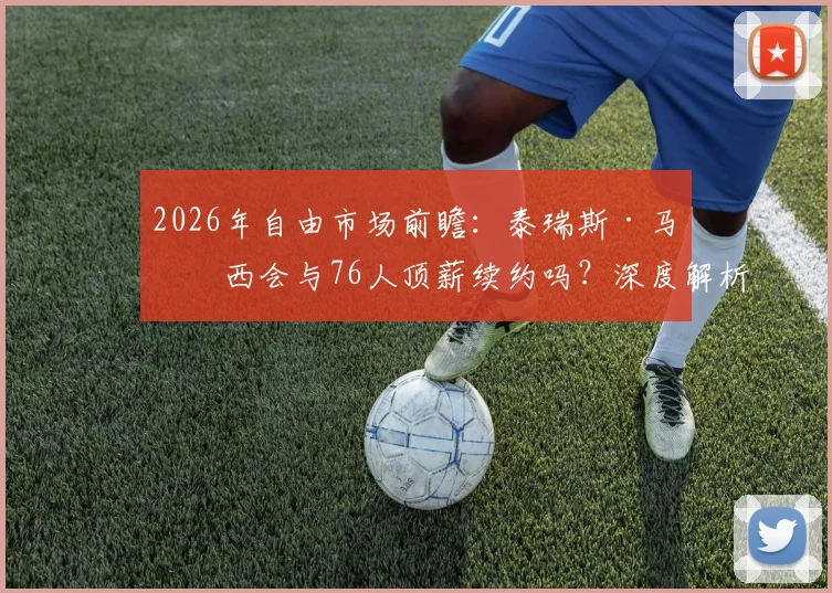 2026年自由市场前瞻：泰瑞斯·马克西会与76人顶薪续约吗？深度解析可能性与障碍