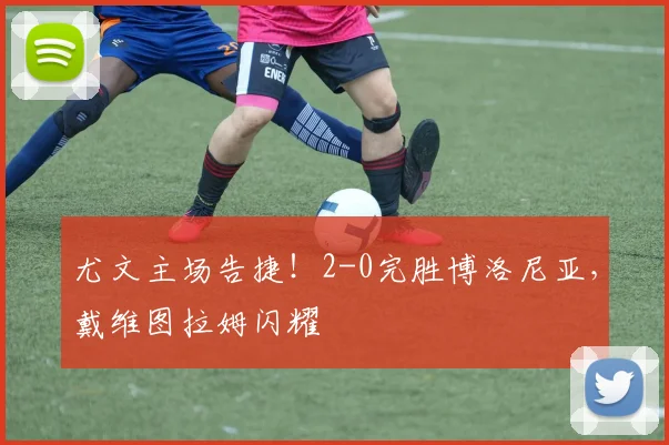 尤文主场告捷！2-0完胜博洛尼亚，戴维图拉姆闪耀