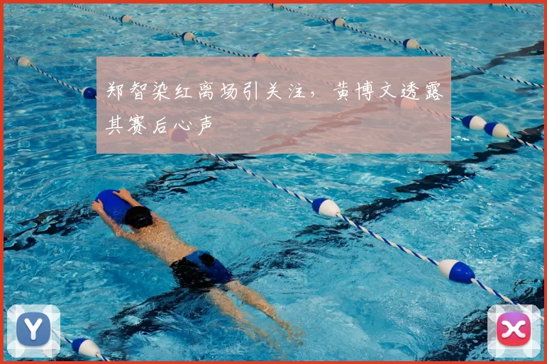 郑智染红离场引关注，黄博文透露其赛后心声