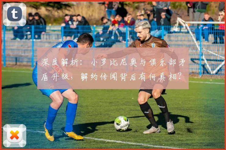 深度解析:小罗比尼奥与俱乐部矛盾升级,解约传闻背后有何真相?